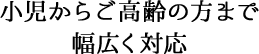 小児からご高齢の方まで 幅広く対応