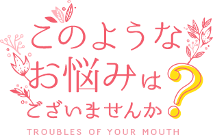 このようなお悩みはございませんか？・Troubles of Your Mouth